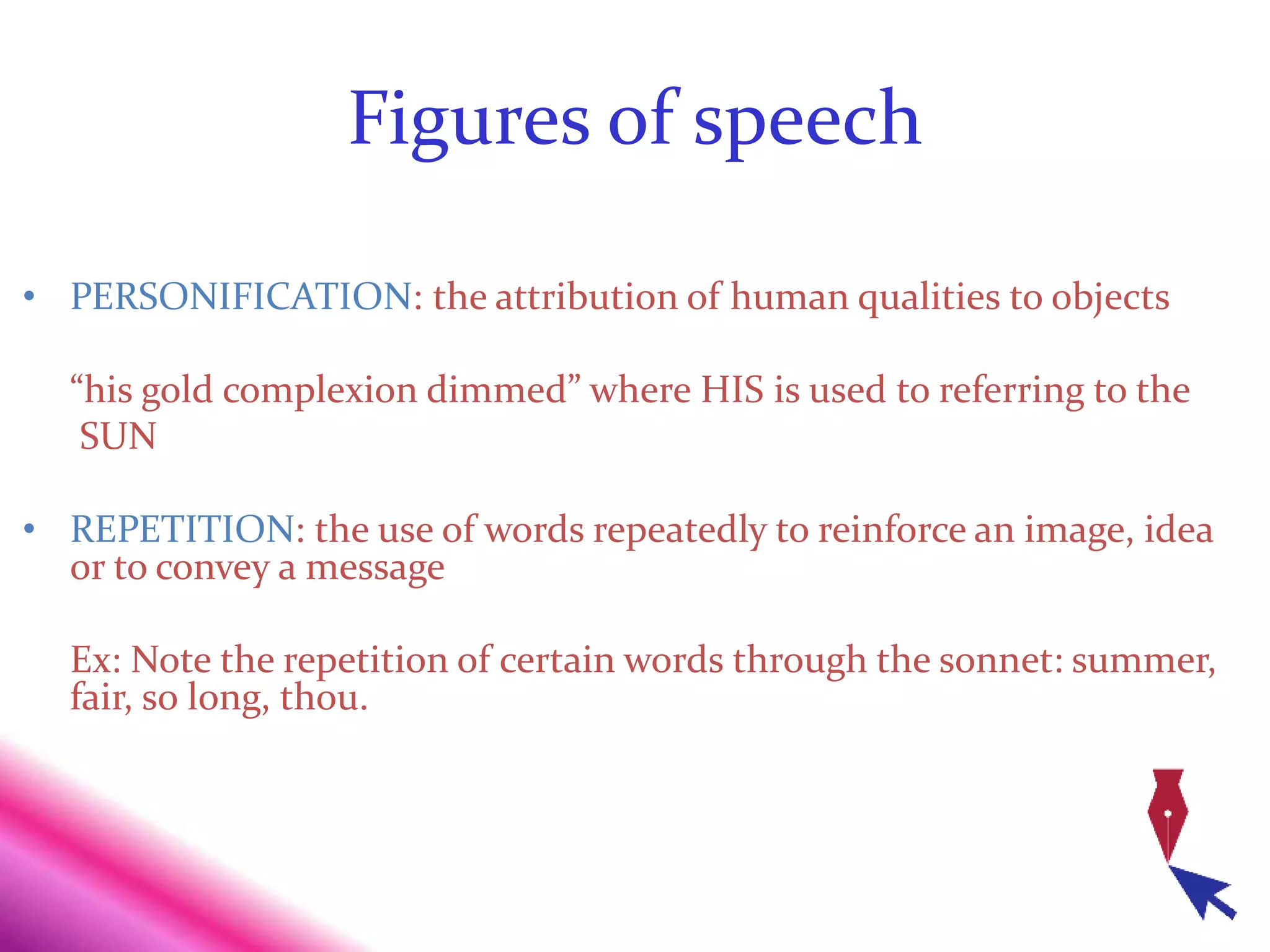 Figures of speech
• PERSONIFICATION: the attribution of human qualities to objects
“his gold complexion dimmed” where HIS is used to referring to the
SUN
• REPETITION: the use of words repeatedly to reinforce an image, idea
or to convey a message
Ex: Note the repetition of certain words through the sonnet: summer,
fair, so long, thou.
 
