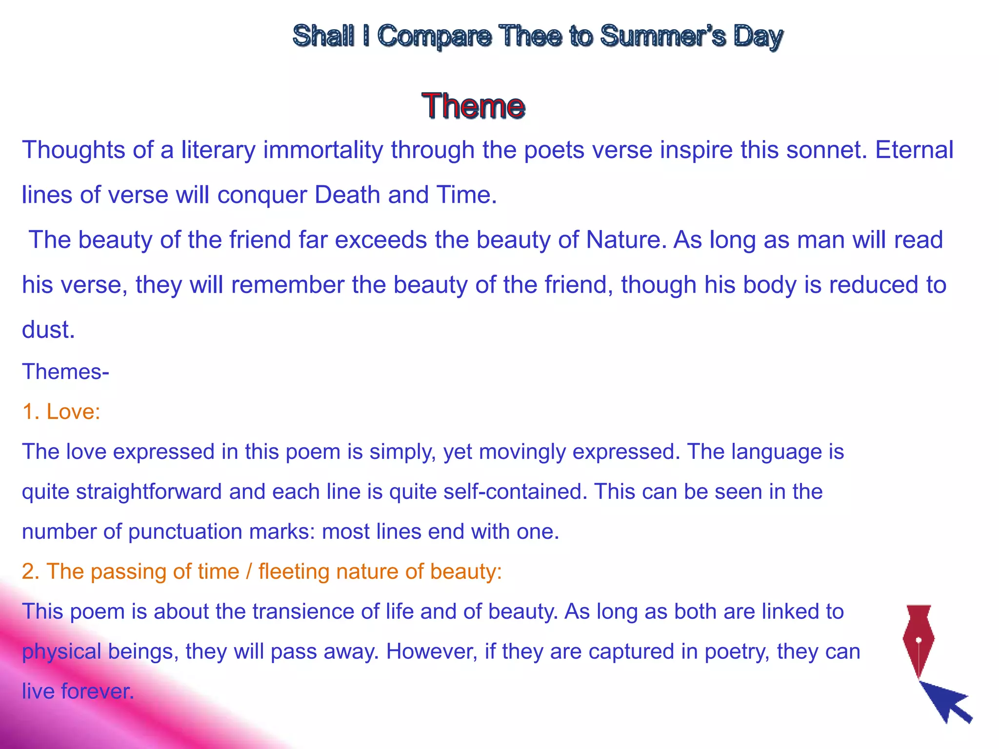 Thoughts of a literary immortality through the poets verse inspire this sonnet. Eternal
lines of verse will conquer Death and Time.
The beauty of the friend far exceeds the beauty of Nature. As long as man will read
his verse, they will remember the beauty of the friend, though his body is reduced to
dust.
Themes-
1. Love:
The love expressed in this poem is simply, yet movingly expressed. The language is
quite straightforward and each line is quite self-contained. This can be seen in the
number of punctuation marks: most lines end with one.
2. The passing of time / fleeting nature of beauty:
This poem is about the transience of life and of beauty. As long as both are linked to
physical beings, they will pass away. However, if they are captured in poetry, they can
live forever.
 
