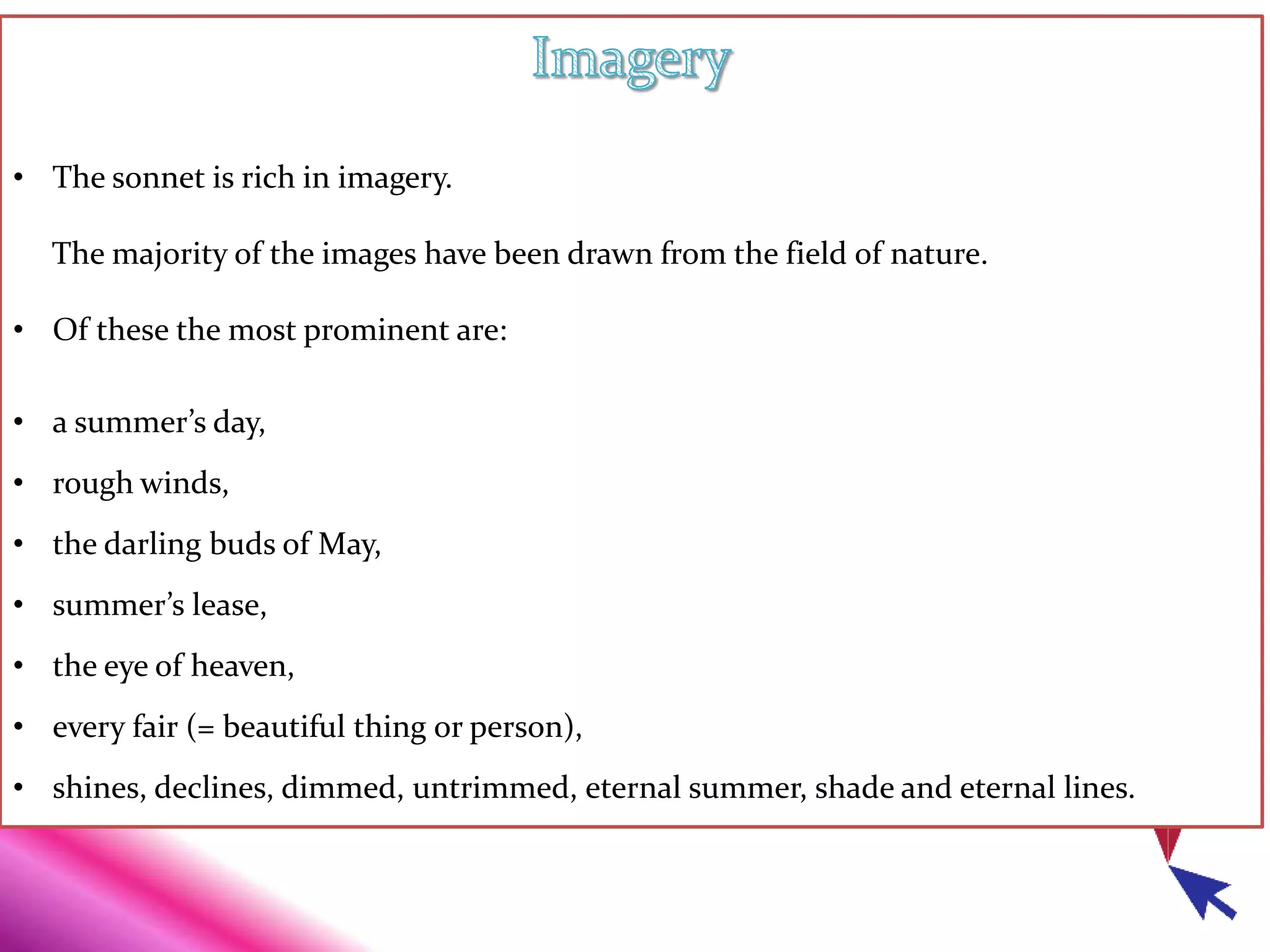 • The sonnet is rich in imagery.
The majority of the images have been drawn from the field of nature.
• Of these the most prominent are:
• a summer’s day,
• rough winds,
• the darling buds of May,
• summer’s lease,
• the eye of heaven,
• every fair (= beautiful thing or person),
• shines, declines, dimmed, untrimmed, eternal summer, shade and eternal lines.
 