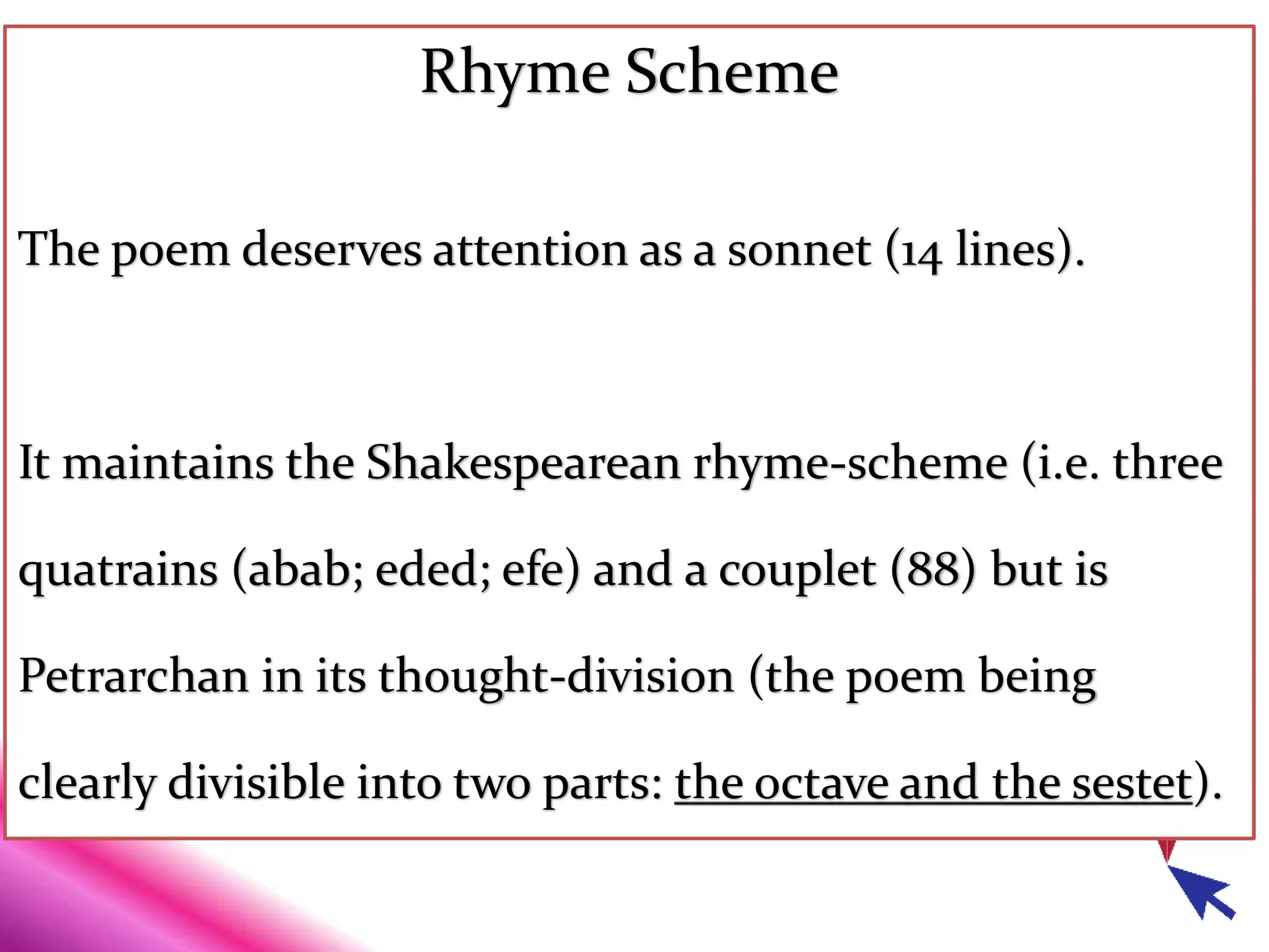 Rhyme Scheme
The poem deserves attention as a sonnet (14 lines).
It maintains the Shakespearean rhyme-scheme (i.e. three
quatrains (abab; eded; efe) and a couplet (88) but is
Petrarchan in its thought-division (the poem being
clearly divisible into two parts: the octave and the sestet).
 