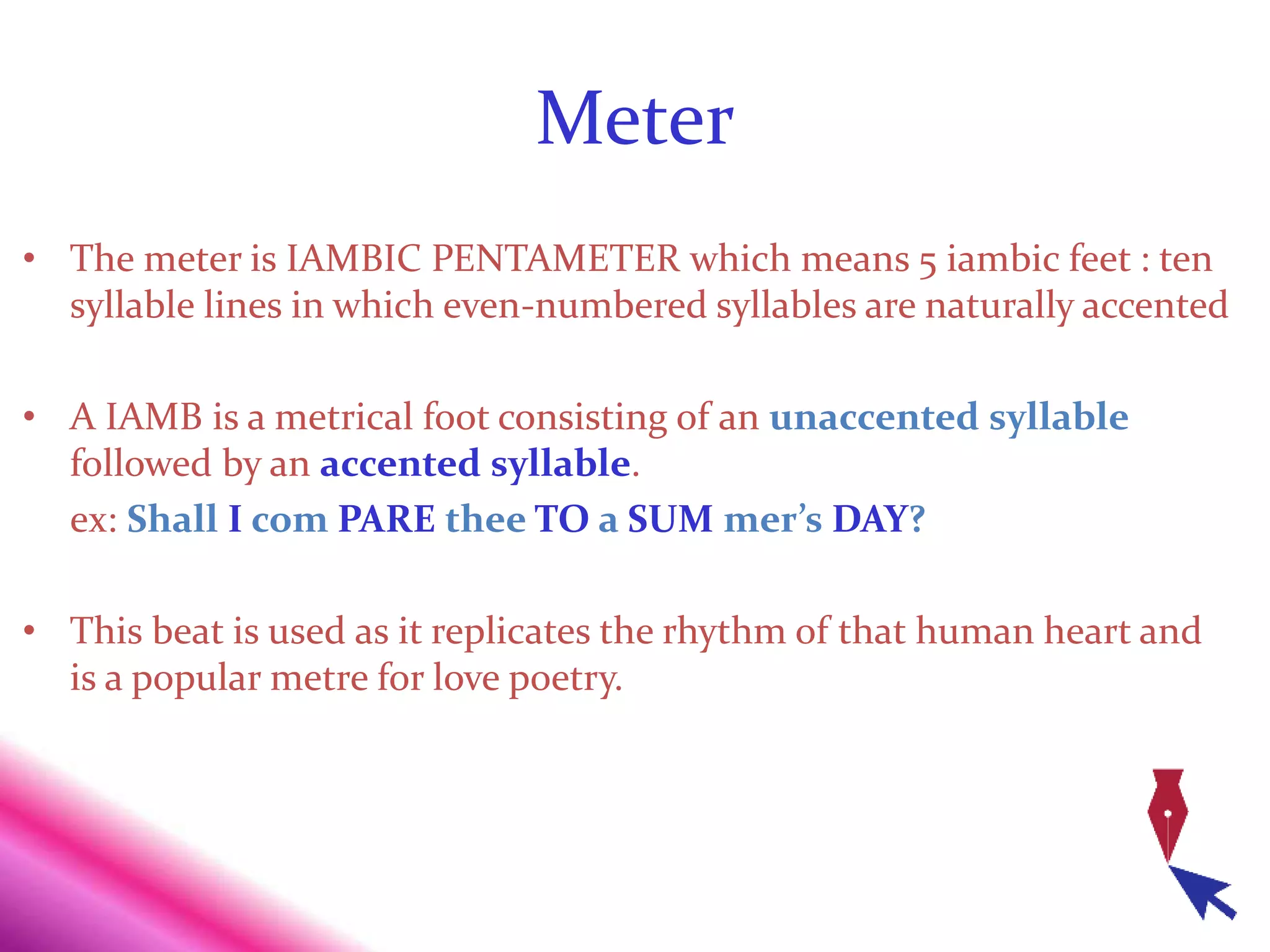 Meter
• The meter is IAMBIC PENTAMETER which means 5 iambic feet : ten
syllable lines in which even-numbered syllables are naturally accented
• A IAMB is a metrical foot consisting of an unaccented syllable
followed by an accented syllable.
ex: Shall I com PARE thee TO a SUM mer’s DAY?
• This beat is used as it replicates the rhythm of that human heart and
is a popular metre for love poetry.
 
