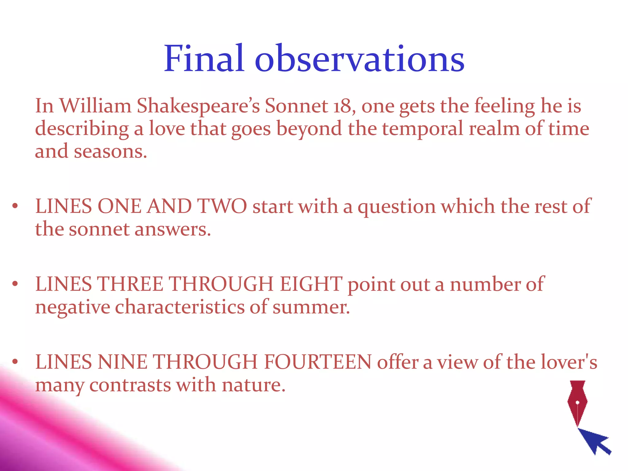 Final observations
In William Shakespeare’s Sonnet 18, one gets the feeling he is
describing a love that goes beyond the temporal realm of time
and seasons.
• LINES ONE AND TWO start with a question which the rest of
the sonnet answers.
• LINES THREE THROUGH EIGHT point out a number of
negative characteristics of summer.
• LINES NINE THROUGH FOURTEEN offer a view of the lover's
many contrasts with nature.
 