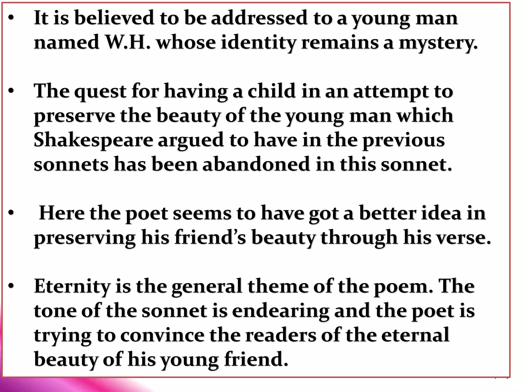 • It is believed to be addressed to a young man
named W.H. whose identity remains a mystery.
• The quest for having a child in an attempt to
preserve the beauty of the young man which
Shakespeare argued to have in the previous
sonnets has been abandoned in this sonnet.
• Here the poet seems to have got a better idea in
preserving his friend’s beauty through his verse.
• Eternity is the general theme of the poem. The
tone of the sonnet is endearing and the poet is
trying to convince the readers of the eternal
beauty of his young friend.
 