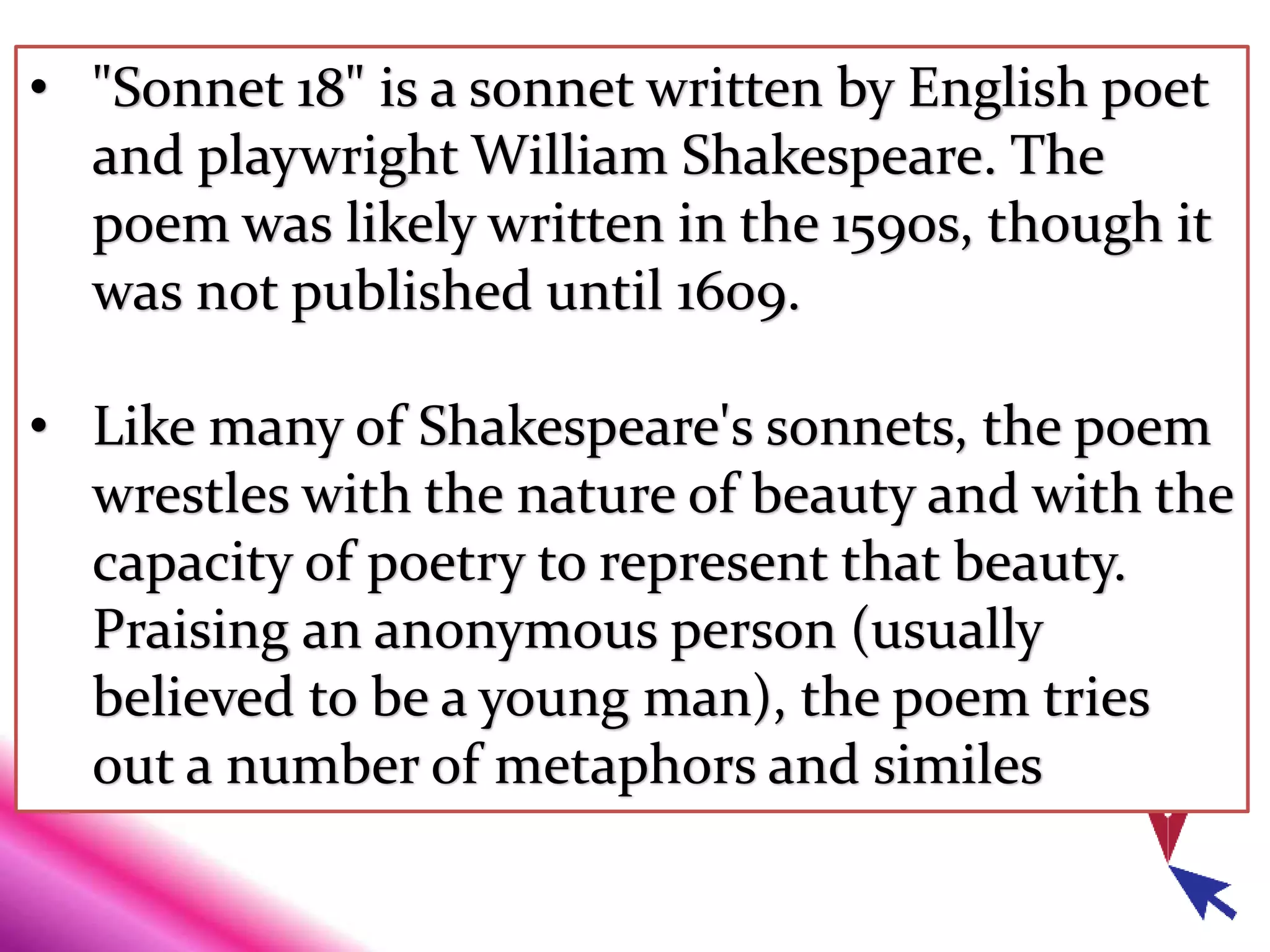 • "Sonnet 18" is a sonnet written by English poet
and playwright William Shakespeare. The
poem was likely written in the 1590s, though it
was not published until 1609.
• Like many of Shakespeare's sonnets, the poem
wrestles with the nature of beauty and with the
capacity of poetry to represent that beauty.
Praising an anonymous person (usually
believed to be a young man), the poem tries
out a number of metaphors and similes
 