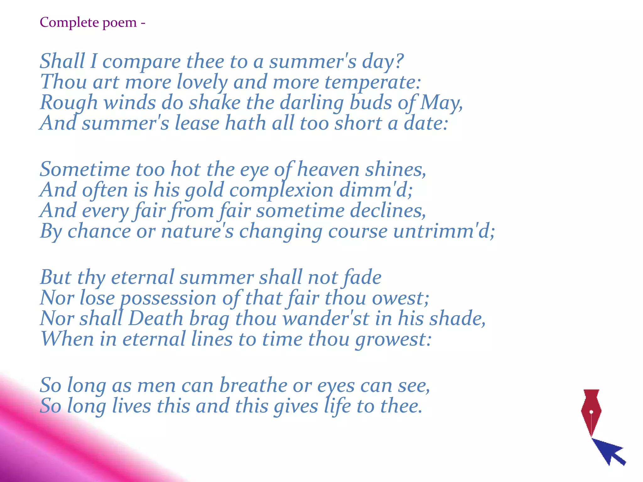 Complete poem -
Shall I compare thee to a summer's day?
Thou art more lovely and more temperate:
Rough winds do shake the darling buds of May,
And summer's lease hath all too short a date:
Sometime too hot the eye of heaven shines,
And often is his gold complexion dimm'd;
And every fair from fair sometime declines,
By chance or nature's changing course untrimm'd;
But thy eternal summer shall not fade
Nor lose possession of that fair thou owest;
Nor shall Death brag thou wander'st in his shade,
When in eternal lines to time thou growest:
So long as men can breathe or eyes can see,
So long lives this and this gives life to thee.
 