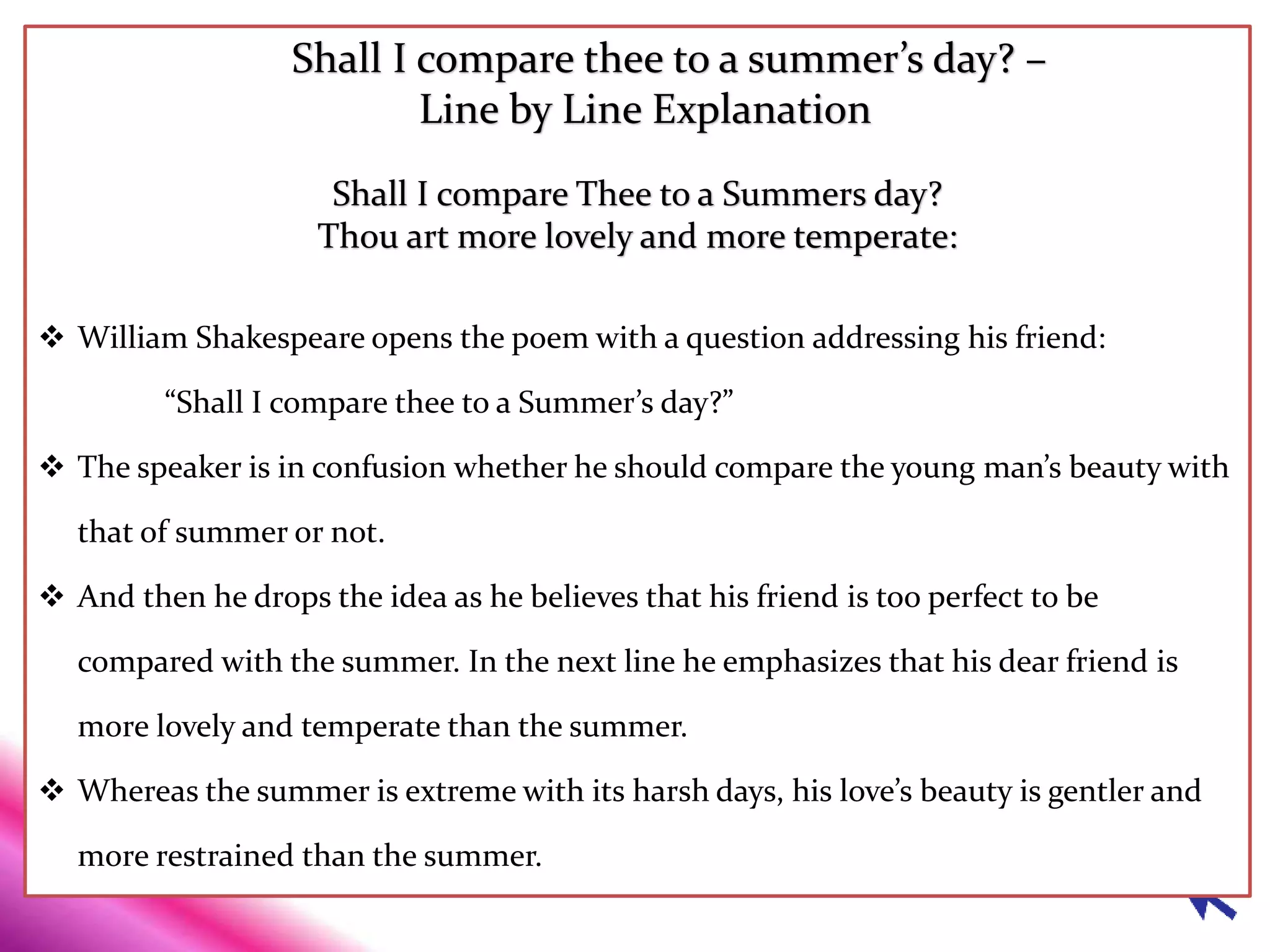 Shall I compare thee to a summer’s day? –
Line by Line Explanation
Shall I compare Thee to a Summers day?
Thou art more lovely and more temperate:
 William Shakespeare opens the poem with a question addressing his friend:
“Shall I compare thee to a Summer’s day?”
 The speaker is in confusion whether he should compare the young man’s beauty with
that of summer or not.
 And then he drops the idea as he believes that his friend is too perfect to be
compared with the summer. In the next line he emphasizes that his dear friend is
more lovely and temperate than the summer.
 Whereas the summer is extreme with its harsh days, his love’s beauty is gentler and
more restrained than the summer.
 