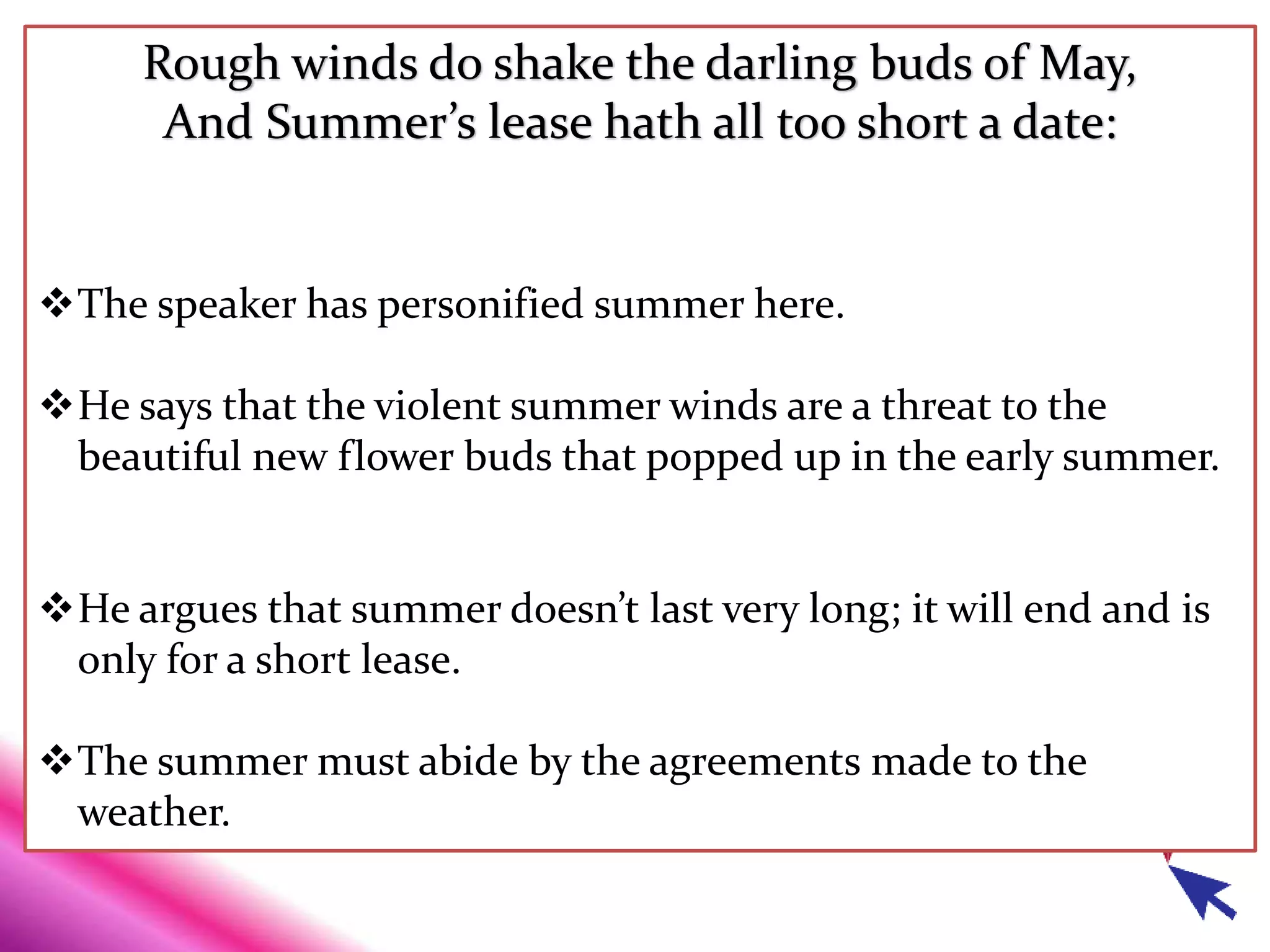 Rough winds do shake the darling buds of May,
And Summer’s lease hath all too short a date:
The speaker has personified summer here.
He says that the violent summer winds are a threat to the
beautiful new flower buds that popped up in the early summer.
He argues that summer doesn’t last very long; it will end and is
only for a short lease.
The summer must abide by the agreements made to the
weather.
 