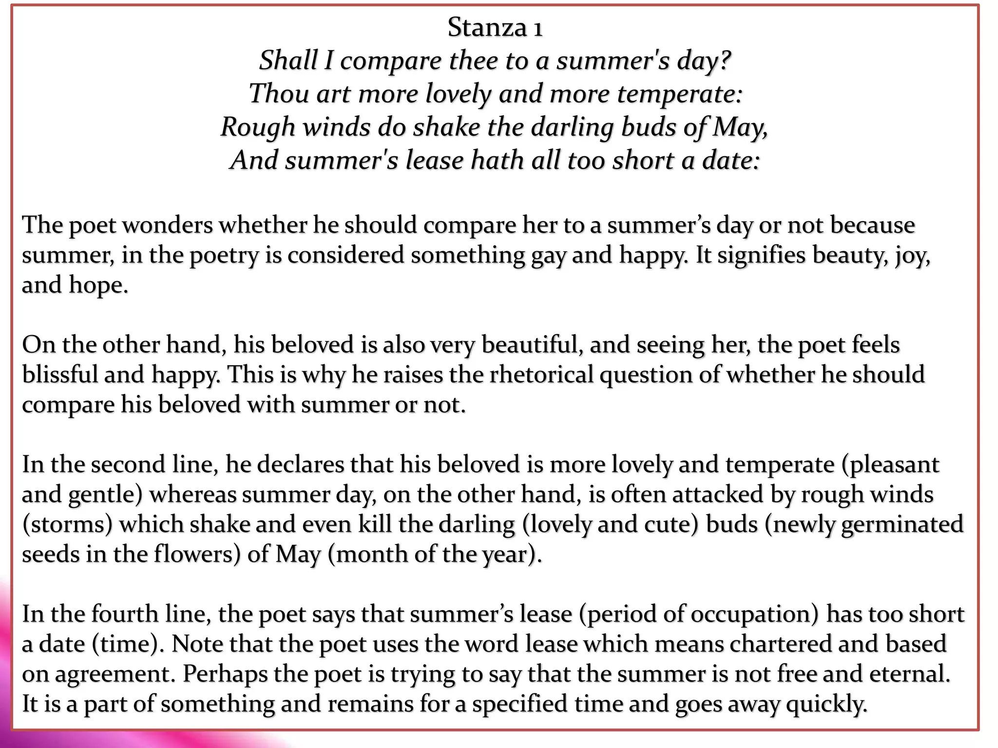 Stanza 1
Shall I compare thee to a summer's day?
Thou art more lovely and more temperate:
Rough winds do shake the darling buds of May,
And summer's lease hath all too short a date:
The poet wonders whether he should compare her to a summer’s day or not because
summer, in the poetry is considered something gay and happy. It signifies beauty, joy,
and hope.
On the other hand, his beloved is also very beautiful, and seeing her, the poet feels
blissful and happy. This is why he raises the rhetorical question of whether he should
compare his beloved with summer or not.
In the second line, he declares that his beloved is more lovely and temperate (pleasant
and gentle) whereas summer day, on the other hand, is often attacked by rough winds
(storms) which shake and even kill the darling (lovely and cute) buds (newly germinated
seeds in the flowers) of May (month of the year).
In the fourth line, the poet says that summer’s lease (period of occupation) has too short
a date (time). Note that the poet uses the word lease which means chartered and based
on agreement. Perhaps the poet is trying to say that the summer is not free and eternal.
It is a part of something and remains for a specified time and goes away quickly.
 