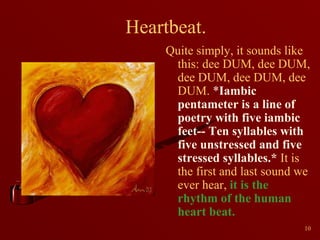 Heartbeat.
Quite simply, it sounds like
this: dee DUM, dee DUM,
dee DUM, dee DUM, dee
DUM. *Iambic
pentameter is a line of
poetry with five iambic
feet-- Ten syllables with
five unstressed and five
stressed syllables.* It is
the first and last sound we
ever hear, it is the
rhythm of the human
heart beat.
10

 