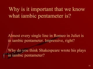 Why is it important that we know
what iambic pentameter is?

Almost every single line in Romeo in Juliet is
in iambic pentameter. Impressive, right?
Why do you think Shakespeare wrote his plays
in iambic pentameter?
16

 