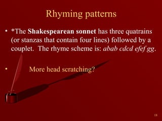 Rhyming patterns
• *The Shakespearean sonnet has three quatrains
(or stanzas that contain four lines) followed by a
couplet. The rhyme scheme is: abab cdcd efef gg.
•

More head scratching?

18

 