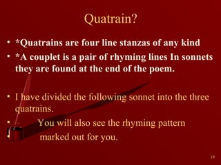 Quatrain?
• *Quatrains are four line stanzas of any kind
• *A couplet is a pair of rhyming lines In sonnets
they are found at the end of the poem.
• I have divided the following sonnet into the three
quatrains.
•
You will also see the rhyming pattern
•
marked out for you.
19

 