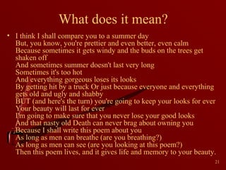 What does it mean?
• I think I shall compare you to a summer day
But, you know, you're prettier and even better, even calm
Because sometimes it gets windy and the buds on the trees get
shaken off
And sometimes summer doesn't last very long
Sometimes it's too hot
And everything gorgeous loses its looks
By getting hit by a truck Or just because everyone and everything
gets old and ugly and shabby
BUT (and here's the turn) you're going to keep your looks for ever
Your beauty will last for ever
I'm going to make sure that you never lose your good looks
And that nasty old Death can never brag about owning you
Because I shall write this poem about you
As long as men can breathe (are you breathing?)
As long as men can see (are you looking at this poem?)
Then this poem lives, and it gives life and memory to your beauty.
21

 