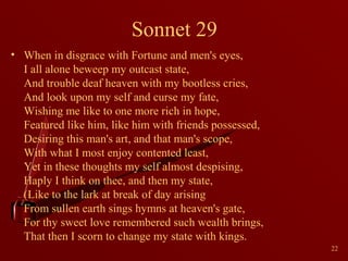 Sonnet 29
• When in disgrace with Fortune and men's eyes,
I all alone beweep my outcast state,
And trouble deaf heaven with my bootless cries,
And look upon my self and curse my fate,
Wishing me like to one more rich in hope,
Featured like him, like him with friends possessed,
Desiring this man's art, and that man's scope,
With what I most enjoy contented least,
Yet in these thoughts my self almost despising,
Haply I think on thee, and then my state,
(Like to the lark at break of day arising
From sullen earth sings hymns at heaven's gate,
For thy sweet love remembered such wealth brings,
That then I scorn to change my state with kings.
22

 