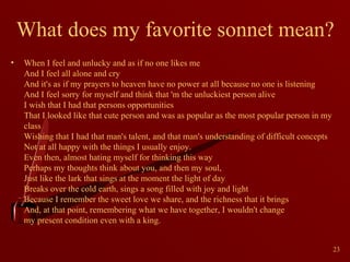What does my favorite sonnet mean?
•

When I feel and unlucky and as if no one likes me
And I feel all alone and cry
And it's as if my prayers to heaven have no power at all because no one is listening
And I feel sorry for myself and think that 'm the unluckiest person alive
I wish that I had that persons opportunities
That I looked like that cute person and was as popular as the most popular person in my
class
Wishing that I had that man's talent, and that man's understanding of difficult concepts
Not at all happy with the things I usually enjoy.
Even then, almost hating myself for thinking this way
Perhaps my thoughts think about you, and then my soul,
Just like the lark that sings at the moment the light of day
Breaks over the cold earth, sings a song filled with joy and light
Because I remember the sweet love we share, and the richness that it brings
And, at that point, remembering what we have together, I wouldn't change
my present condition even with a king.
23

 