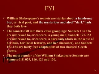 FYI
• William Shakespeare's sonnets are stories about a handsome
boy, or rival poet, and the mysterious and aloof "dark" lady
they both love.
• The sonnets fall into three clear groupings: Sonnets 1 to 126
are addressed to, or concern, a young man; Sonnets 127-152
are addressed to, or concern, a dark lady (dark in the sense of
her hair, her facial features, and her character), and Sonnets
153-154 are fairly free adaptations of two classical Greek
poems.
• The most popular of the William Shakespeare Sonnets are
Sonnets 018, 029, 116, 126 and 130.
24

 