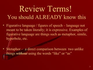 Review Terms!
You should ALREADY know this
• Figurative language / figures of speech – language not
meant to be taken literally; it is expressive. Examples of
figurative language are things such as metaphor, simile,
hyperbole, etc.
• Metaphor – a direct comparison between two unlike
things without using the words “like” or “as”

3

 