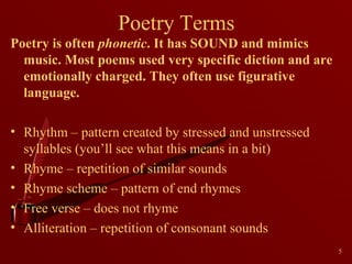 Poetry Terms
Poetry is often phonetic. It has SOUND and mimics
music. Most poems used very specific diction and are
emotionally charged. They often use figurative
language.
• Rhythm – pattern created by stressed and unstressed
syllables (you’ll see what this means in a bit)
• Rhyme – repetition of similar sounds
• Rhyme scheme – pattern of end rhymes
• Free verse – does not rhyme
• Alliteration – repetition of consonant sounds
5

 
