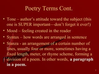 Poetry Terms Cont.
• Tone – author’s attitude toward the subject (this
one is SUPER important—don’t forget it ever!)
• Mood – feeling created in the reader
• Syntax – how words are arranged in sentence
• Stanza - an arrangement of a certain number of
lines, usually four or more, sometimes having a
fixed length, meter, or rhyme scheme, forming a
division of a poem. In other words, a paragraph
in a poem.
7

 
