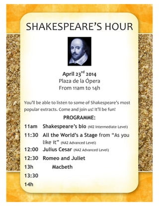 SHAKESPEARE’S HOUR
April 23rd
2014
Plaza de la Ópera
From 11am to 14h
You’ll be able to listen to some of Shakespeare’s most
popular extracts. Come and join us! It’ll be fun!
PROGRAMME:
11am Shakespeare’s bio (NI2 Intermediate Level)
11:30 All the World’s a Stage from “As you
like it” (NA2 Advanced Level)
12:00 Julius Cesar (NA2 Advanced Level)
12:30 Romeo and Juliet
13h Macbeth
13:30
14h
 