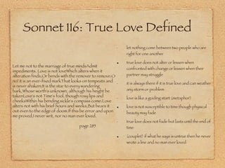Sonnet 116: True Love Defined let nothing come between two people who are right for one another true love does not alter or lessen when confronted with change or lessen when their partner may struggle it is always there if it is true love and can weather any storm or problem love is like a guiding start (metaphor) love is not susceptible to time though physical beauty may fade true love does not fade but lasts until the end of time (couplet) if what he says is untrue then he never wrote a line and no man ever loved Let me not to the marriage of true mindsAdmit impediments. Love is not loveWhich alters when it alteration finds,Or bends with the remover to remove:O no! it is an ever-fixed markThat looks on tempests and is never shaken;It is the star to every wandering bark,Whose worth's unknown, although his height be takenLove's not Time's fool, though rosy lips and cheeksWithin his bending sickle's compass come:Love alters not with his brief hours and weeks,But bears it out even to the edge of doom.If this be error and upon me proved,I never writ, nor no man ever loved.  page 285 