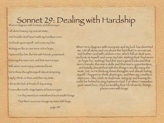 Sonnet 29: Dealing with Hardship When in disgrace with fortune and men's eyes I all alone beweep my outcast state, And trouble deaf heav'n with my bootless cries, And look upon myself, and curse my fate, Wishing me like to one more rich in hope, Featured like him, like him with friends possessed, Desiring this man's art, and that man's scope, With what I most enjoy contented least; Yet in these thoughts myself almost despising, Haply I think on thee, and then my state, Like to the lark at break of day arising From sullen earth, sings hymns at heaven's gate.   For thy sweet love remembered such wealth brings   That then I scorn to change my state with kings. page 289 When I'm in disgrace with everyone and my luck has deserted me, I sit all alone and cry about the fact that I'm an outcast, and bother God with useless cries, which fall on deaf ears, and look at myself and curse my fate, wishing that I had more to hope for, wishing I had this man's good looks and that man's friends, this man's skills and that man's opportunities, and totally dissatisfied with the things I usually enjoy the most. Yet, as I'm thinking these thoughts and almost hating myself, I happen to think about you, and then my condition improves—like a lark at daybreak rising up and leaving the earth far behind to sing hymns to God. For when I remember your sweet love, I feel so wealthy that I'd refuse to change places even with kings. 