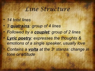 Line Structure
• 14 total lines
• 3 quatrains: group of 4 lines
• Followed by a couplet: group of 2 lines
• Lyric poetry: expresses the thoughts &
  emotions of a single speaker, usually love
• Contains a volta at the 3rd stanza: change in
  tone or attitude
 