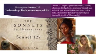 Shakespeare: Sonnet 127
In the old age, black was not counted fair
“Sonnet 127 begins a group of sonnets [127–152]
which are chiefly about a mistress with dark hair
and dark eyes whom Shakespeare never calls a
‘lady’, let alone the ‘dark lady’ favoured by his
biographical critics.” (Burrow 634)
 