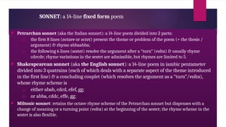 SONNET: a 14-line fixed form poem
 Petrarchan sonnet (aka the Italian sonnet): a 14-line poem divided into 2 parts:
a) the first 8 lines (octave or octet) present the theme or problem of the poem (= the thesis /
argument) & rhyme abbaabba;
b) the following 6 lines (sestet) resolve the argument after a “turn” (volta) & usually rhyme
cdecde; rhyme variations in the sestet are admissible, but rhymes are limited to 5.
 Shakespearean sonnet (aka the English sonnet): a 14-line poem in iambic pentameter
divided into 3 quatrains (each of which deals with a separate aspect of the theme introduced
in the first line) & a concluding couplet (which resolves the argument as a “turn”/volta),
whose rhyme scheme is
a) either abab, cdcd, efef, gg;
b) or abba, cddc, effe, gg;
 Miltonic sonnet: retains the octave rhyme scheme of the Petrarchan sonnet but dispenses with a
change of meaning or a turning point (volta) at the beginning of the sestet; the rhyme scheme in the
sestet is also flexible.
 