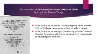 The dedication to Shake-speares Sonnets (Quarto, 1609)
by its printer, Thomas Thorpe
 In the dedication, what does “the only begetter” of the sonnets
refer to? (to beget = to cause something or make it happen)
 In the dedication, what might “that eternity promised” refer to?
(Reading the sonnets will provide the answer, yet you can make
an educated guess even now.)
 