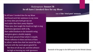 Shakespeare: Sonnet 78
So oft have I invoked thee for my Muse
one of the ‘rival poet’ sonnets
So oft have I invoked thee for my Muse
And found such fair assistance in my verse
As every alien pen hath got my use
And under thee their poesy disperse.
Thine eyes, that taught the dumb on high to sing
And heavy ignorance aloft to fly,
Have added feathers to the learnèd’s wing
And given grace a double majesty.
Yet be most proud of that which I compile,
Whose influence is thine and born of thee.
In others’ works thou dost but mend the style,
And arts with thy sweet graces gracèd be.
But thou art all my art, and dost advance
As high as learning my rude ignorance. facsimile of the page in the 1609 quarto in the British Library
 