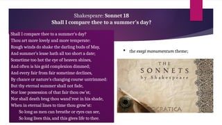 Shakespeare: Sonnet 18
Shall I compare thee to a summer’s day?
Shall I compare thee to a summer’s day?
Thou art more lovely and more temperate:
Rough winds do shake the darling buds of May,
And summer’s lease hath all too short a date;
Sometime too hot the eye of heaven shines,
And often is his gold complexion dimmed;
And every fair from fair sometime declines,
By chance or nature’s changing course untrimmed:
But thy eternal summer shall not fade,
Nor lose possession of that fair thou ow’st;
Nor shall death brag thou wand’rest in his shade,
When in eternal lines to time thou grow’st:
So long as men can breathe or eyes can see,
So long lives this, and this gives life to thee.
 the exegi monumentum theme;
 