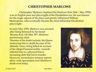 Christopher Marlowe, baptized Kit Marlowe (Feb 1564 – May 1593),
was an English poet and playwright of the Elizabethan era. He was famous
for the tragic aspects of his plays and greatly influenced William
Shakespeare, who eventually became the most influential Elizabethan
playwright.
CHRISTOPHER MARLOWE
In early May 1593, Marlowe was arrested
after being betrayed by his friend
Thomas Kyd. On May 30th, Marlowe
mysteriously died.
Theories of his death include; the Queen
sentencing him to death because of his
atheistic views, being killed on account
of his alleged homosexuality, wounds
inflicted due to a physical brawl,
increasing debt that led to murder.
However, inconclusive autopsy reports
allow wide speculation over Marlowe’s
death even today.
27 March 2017 Kelly Waller 1
 