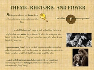 THEME: RHETORIC AND POWER
Shakespeare’s heroes use rhetoric,both
in their actions and speeches, becuase is the
key...
to love,riches,power,happinessand goodness!
In all of Shakespeare’s plays, in fact, we find that rhetoric is:
- helpful in love and politics, like in Richard III, where the protagonist uses
rhetoric to take the throne of England, or in Romeo and Juliet, where Romeo
rhetorically wooes her.
- A great instrumentfor evil , like in Macbeth, where Lady Macbeth pushes her
husband to commit the king’s murder, becuase she wants to become queen, or in
Othello, where Iago says Othello that Desdemona is unfaithful to him
- A way to underlinecharacter’spsychology,weakpointsand obsessions, is
expressedin particular in monologues, like Hamlet’s soliloquy, where he
contemplates his fear of acting.
 