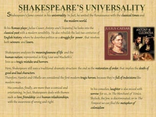 SHAKESPEARE’S UNIVERSALITY
Shakespeare’s fame consist in his universality. In fact, he united the Renaissance with the classical timesand
the modernworld.
Ih his Roman plays (Julius Ceaser, Antony and Cleopatra), he looks into the
classical pastwith a modern sensibility. He also rebuilds the last two centuries of
English history, where he describes politics as a struggle for power , that involves
both winners and losers.
Shakespeare analyzes the meaninglessness of life and the
humannature, represented in King Lear and Macbeth’s
lives as a tragicmistake and horrors.
Here, Shakespeare still uses a traditional dramatic structure: the end as the restoration of order, that implies the deathof
good and badcharacters.
Therefore, Hamlet and Othello are considered the first modern tragicheroes, because they’re fullof indecisions like
modern man.
His comedies, finally, are more than a comical and
ertertaining. In fact, Shakespeare deals with themes
such as love, friendship and human relashionships,
with the awareness of wrong and right.
In his comedies, laughter is also mixed with
sorrow: for ex., in The Merchant of Venice,
Shylock, the Jew, is discriminated; or in The
Tempest we can find the metaphorof
colonialism
 