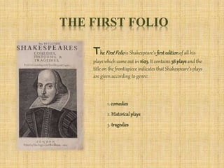 THE FIRST FOLIO
TheFirstFoliois Shakespeare’sfirsteditionof all his
plays which came out in 1623. It contains 38 playsand the
title on the frontispiece indicates that Shakespeare’s plays
are given according to genre:
1. comedies
2. Historicalplays
3. tragedies
 