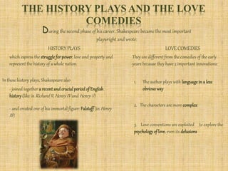 THE HISTORY PLAYS AND THE LOVE
COMEDIES
During the second phase of his career, Shakespeare became the most important
playwright and wrote:
HISTORY PLAYS LOVE COMEDIES
- joined together a recent and crucialperiod of English
history(like in Richard II, Henry IV and Henry V)
which espress the struggle for power, love and property and
represent the history of a whole nation.
In these history plays, Shakespeare also
- and created one of his immortal figure: Falstaff (in Henry
IV)
They are different from the comedies of the early
years because they have 3 important innovations:
1. The author plays with language in a less
obvious way
2. The characters are more complex
3. Love conventions are exploited to explore the
psychologyof love, even its delusions
 