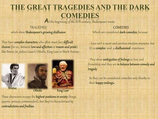 THE GREAT TRAGEDIES AND THE DARK
COMEDIES
At the beginning of the XVII century, Shakespeare wrote:
TRAGEDIES COMEDIES
which show Shakespeare’sgrowingdisillusion
They have complex characters, who often must face difficult
choices(for ex., between love and affection or reason and pride),
like Brutis (in Julius Ceaser), Othello, King Lear or Mark Antony.
These characters occupy the highestpositionsin society (kings,
queens, princes, commanders), but they’re characterized by
contradictions and frailties.
Brutus
Othello KingLear
Which are considered dark comedies, because:
- Love isn’t a sweet and careless emotion anymore, but
it’s a complex and a disillusioned experience
- They show ambiguitiesof feelings as love and
friendship and they are in belance betweencomedyand
tragedy
So they can be considered comedies only thanks to
their happyendings.
 