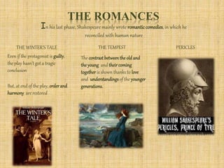 THE ROMANCES
In his last phase, Shakespearemainly wrote romanticcomedies, in which he
reconciled with human nature
THE WINTER’S TALE THE TEMPEST PERICLES
Even if the protagonist is guilty,
the play hasn’t got a tragic
conclusion
But, at end of the play, orderand
harmony are restored
The contrast betweenthe old and
the young and theircoming
together is shown thanks to love
and understandings of the younger
generations.
 