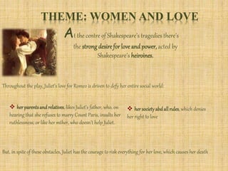 THEME: WOMEN AND LOVE
At the centre of Shakespeare’s tragedies there’s
the strong desire for love and power, acted by
Shakespeare’s heiroines.
Throughout the play, Juliet’s love for Romeo is driven to defy her entire social world:
 herparentsandrelatives, likes Juliet’s father, who, on
hearing that she refuses to marry Count Paris, insults her
ruthlessness; or like her mther, who doesn’t help Juliet.
 hersocietyabdallrules, which denies
her right to love
But, in spite of these obstacles, Juliet has the courage to risk everything for her love, which causes her death
 