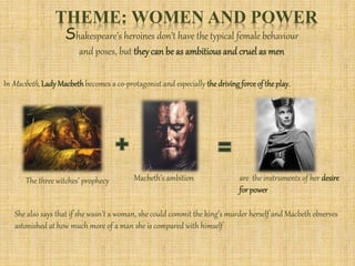 THEME: WOMEN AND POWER
Shakespeare’s heroines don’t have the typical female behaviour
and poses, but theycan be as ambitious and cruelas men
In Macbeth, LadyMacbethbecomes a co-protagonist and especially thedrivingforceof theplay.
The three witches’ prophecy Macbeth’s ambition are the instruments of her desire
forpower
She also says that if she wasn’t a woman, she could commit the king’s murder herself and Macbeth observes
astonished at how much more of a man she is compared with himself
 