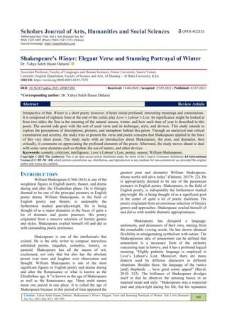 Citation: Yahya Saleh Hasan Dahami. Shakespeare‘s Winter: Elegant Verse and Stunning Portrayal of Winter. Sch J Arts Humanit
Soc Sci, 2021 July 9(7): 303-309.
303
Scholars Journal of Arts, Humanities and Social Sciences
Abbreviated Key Title: Sch J Arts Humanit Soc Sci
ISSN 2347-9493 (Print) | ISSN 2347-5374 (Online)
Journal homepage: https://saspublishers.com
Shakespeare’s Winter: Elegant Verse and Stunning Portrayal of Winter
Dr. Yahya Saleh Hasan Dahami*
Associate Professor, Faculty of Languages and Human Sciences, Future University, Sana'a Yemen
Currently: English Department, Faculty of Science and Arts, Al Mandaq – Al Baha University, KSA
ORCID: https://orcid.org/0000-0003-0195-7878
DOI: 10.36347/sjahss.2021.v09i07.001 | Received: 14.04.2020 | Accepted: 25.05.2021 | Published: 03.07.2021
*Corresponding author: Dr. Yahya Saleh Hasan Dahami
Abstract Review Article
Irrespective of that, Winter is a short poem; however, it bears inside profound, interesting meanings and connotations.
It is composed of eighteen lines at the end of the comic play Love’s Labour’s Lost. Its significance might be looked at
from two sides; the first is the meaning of the natural season, winter, and how such time of year is described in this
poem. The second side goes with the sort of used verse and its technique, style, and devices. This study intends to
explore the perceptions of descriptions, pictures, and metaphors behind this poem. Through an analytical and critical
examination and scrutiny, the study tries to present the verse and poetic concepts that Shakespeare applied in the lines
of this very short poem. The study starts with an introduction about Shakespeare, the poet, and dramatist, then
critically, it comments on appreciating the profound elements of the poem. Afterward, the study moves ahead to deal
with some verse elements such as rhythm, the use of meters, and other devices.
Keywords: comedy; criticism; intelligence; Love‘s Labour‘s Lost, poetry; season; William Shakespeare.
Copyright © 2021 The Author(s): This is an open-access article distributed under the terms of the Creative Commons Attribution 4.0 International
License (CC BY-NC 4.0) which permits unrestricted use, distribution, and reproduction in any medium for non-commercial use provided the original
author and source are credited.
INTRODUCTION
William Shakespeare (1564-1616) is one of the
weightiest figures in English poetry, theater, and drama
during and after the Elizabethan phase. He is fittingly
deemed to be one of the principal pioneers in English
poetic drama. William Shakespeare, in the field of
English poetry and theater, is undeniably the
furthermost studied poet-playwright. He is being
thought of as a major dramatist in the focus of quite a
lot of dramatic and poetic practices. His poetry
originated from a massive selection of literary genres
and styles. Shakespeare availed himself off and did so
with outstanding poetic pertinence.
Shakespeare is one of the intellectuals that
existed. He is the only writer to compose marvelous
unlimited poems, tragedies, comedies, history, or
pastoral. Shakespeare has all the means of wit,
excitement, not only that but also has the absolute
power over tears and laughter over observation and
thought. William Shakespeare is one of the most
significant figures in English poetry and drama during
and after the Renaissance or what is known as the
Elizabethan age. It "is known as the age of Shakespeare
as well as the Renaissance age. These multi names
mean one period in one place. It is called the age of
Shakespeare because in this period of time appeared the
greatest poet and dramatist William Shakespeare,
whose works still alive today‖ (Dahami, 2017b: 22). He
is appropriately deemed to be one of the paramount
pioneers in English poetry. Shakespeare, in the field of
English poetry, is indisputably the furthermost studied
playwright. He is being thought of as a significant poet
in the center of quite a lot of poetic traditions. His
poetry originated from an enormous selection of literary
genres and approaches. Shakespeare availed himself of
and did so with notable dramatic appropriateness.
Shakespeare has designed a language,
sentiments, and demeanors of their own, starting from
the remarkable vowing words. He has shown identical
flexibility in amalgamating symbolism with nature. The
Shakespearean idea of amusement can be defined that
amusement is a necessary form of the certainty
concerning man in history, and it has a profound logical
meaning. ―Highly pedantic language is employed in
Love‘s Labour‘s Lost. Moreover, there are many
dialects used by different characters in different
situations. Besides these, the language of the rustics
[and] shepherds … have great comic appeal‖ (Raval,
2010: 212). The brilliance of Shakespeare divulges
itself in that he observes the amusing basics in an
inspired mode and style. ―Shakespeare was a respected
poet and playwright during his life, but his reputation
 