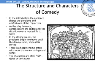 The Structure and Characters
of Comedy
• In the introduction the audience
shares the problems and
misfortunes of the characters
• As the play develops,
complications are added until the
situation seems impossible to
solve
• In the closing scenes, the
problems begin to unravel until
the denouement, when all is
sorted
• There is a happy ending, often
with more than one marriage and
songs
• The characters are often ‘flat’ –
types or caricatures
WHITE SPACES - Culture, literature and languages
 