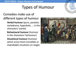 Types of Humour
Comedies make use of
different types of humour
Verbal humour (puns, paradox,
melodrama, hyperbole, … in the
characters’ words)
Behavioural humour (humour
in the characters’ behaviour)
Situational humour (humour
which arises from incredible or
improbable situations on stage)
WHITE SPACES - Culture, literature and languages
 