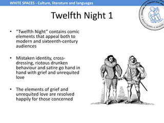 Twelfth Night 1
• “Twelfth Night” contains comic
elements that appeal both to
modern and sixteenth-century
audiences
• Mistaken identity, cross-
dressing, riotous drunken
behaviour and satire go hand in
hand with grief and unrequited
love
• The elements of grief and
unrequited love are resolved
happily for those concerned
WHITE SPACES - Culture, literature and languages
 