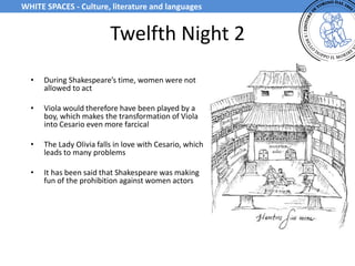 Twelfth Night 2
• During Shakespeare’s time, women were not
allowed to act
• Viola would therefore have been played by a
boy, which makes the transformation of Viola
into Cesario even more farcical
• The Lady Olivia falls in love with Cesario, which
leads to many problems
• It has been said that Shakespeare was making
fun of the prohibition against women actors
WHITE SPACES - Culture, literature and languages
 