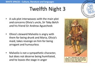 Twelfth Night 3
• A sub-plot interweaves with the main plot
and concerns Olivia’s uncle, Sir Toby Belch
and his friend Sir Andrew Aguecheek
• Olivia’s steward Malvolio is angry with
them for being drunk and Maria, Olivia’s
maid, takes revenge on him for being
arrogant and humourless
• Malvolio is not a sympathetic character,
but does not deserve being humiliated,
and he leaves the stage in anger
WHITE SPACES - Culture, literature and languages
 