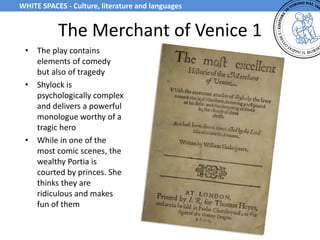 The Merchant of Venice 1
• The play contains
elements of comedy
but also of tragedy
• Shylock is
psychologically complex
and delivers a powerful
monologue worthy of a
tragic hero
• While in one of the
most comic scenes, the
wealthy Portia is
courted by princes. She
thinks they are
ridiculous and makes
fun of them
WHITE SPACES - Culture, literature and languages
 