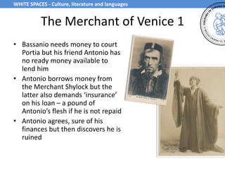 The Merchant of Venice 1
• Bassanio needs money to court
Portia but his friend Antonio has
no ready money available to
lend him
• Antonio borrows money from
the Merchant Shylock but the
latter also demands ‘insurance’
on his loan – a pound of
Antonio’s flesh if he is not repaid
• Antonio agrees, sure of his
finances but then discovers he is
ruined
WHITE SPACES - Culture, literature and languages
 
