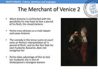 The Merchant of Venice 2
• When Antonio is confronted with the
possibility he may have to lose a pound
of his flesh, the mood darkens
• Portia cross-dresses as a male lawyer
and saves Antonio
• The comedy in the tense scene at court
rests on Portia’s interpretation of ‘a
pound of flesh’, and on the fact that her
own husband, Bassanio, does not
recognise her
• Portia takes advantage of this to test
her husband: she is one of
Shakespeare’s strongest women
WHITE SPACES - Culture, literature and languages
 